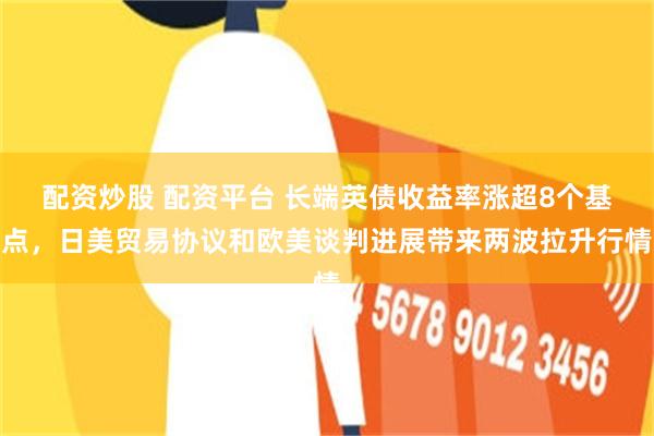 配资炒股 配资平台 长端英债收益率涨超8个基点，日美贸易协议和欧美谈判进展带来两波拉升行情
