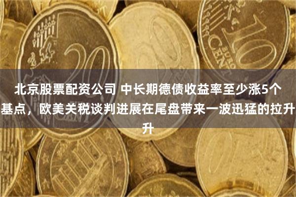 北京股票配资公司 中长期德债收益率至少涨5个基点，欧美关税谈判进展在尾盘带来一波迅猛的拉升