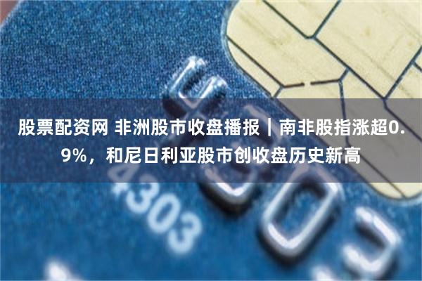 股票配资网 非洲股市收盘播报｜南非股指涨超0.9%，和尼日利亚股市创收盘历史新高