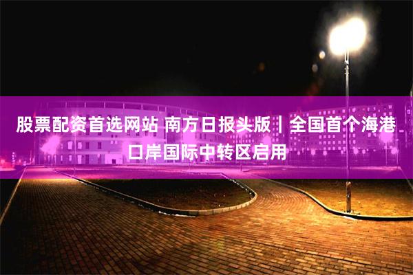 股票配资首选网站 南方日报头版｜全国首个海港口岸国际中转区启用