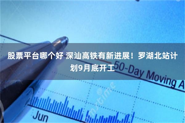 股票平台哪个好 深汕高铁有新进展！罗湖北站计划9月底开工