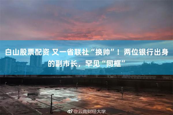 白山股票配资 又一省联社“换帅”！两位银行出身的副市长，罕见“同框”