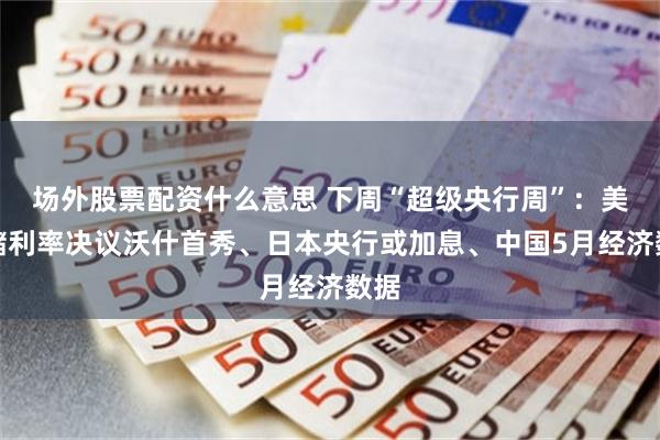 场外股票配资什么意思 下周“超级央行周”:美联储利率决议沃什首秀、日本央行或加息、中国5月经济数据