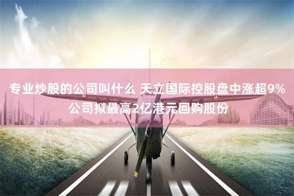 专业炒股的公司叫什么 天立国际控股盘中涨超9% 公司拟最高2亿港元回购股份