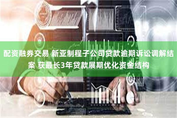 配资融券交易 新亚制程子公司贷款逾期诉讼调解结案 获最长3年贷款展期优化资金结构