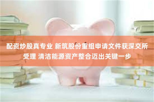 配资炒股真专业 新筑股份重组申请文件获深交所受理 清洁能源资产整合迈出关键一步
