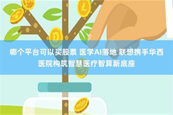 哪个平台可以买股票 医学AI落地 联想携手华西医院构筑智慧医疗智算新底座