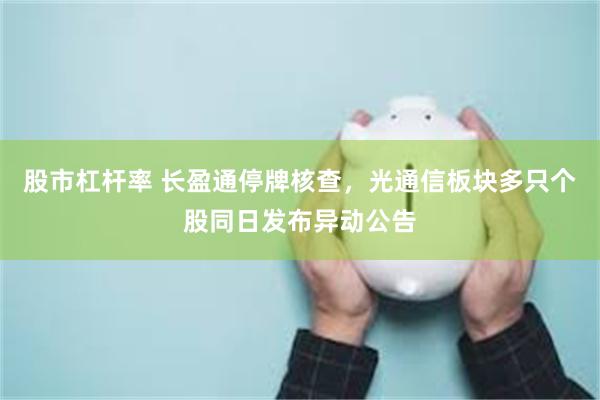 股市杠杆率 长盈通停牌核查，光通信板块多只个股同日发布异动公告