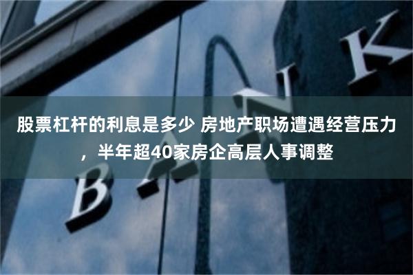 股票杠杆的利息是多少 房地产职场遭遇经营压力，半年超40家房企高层人事调整