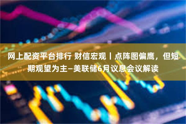 网上配资平台排行 财信宏观丨点阵图偏鹰，但短期观望为主—美联储6月议息会议解读