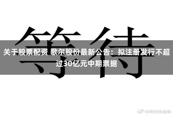 关于股票配资 歌尔股份最新公告：拟注册发行不超过30亿元中期票据