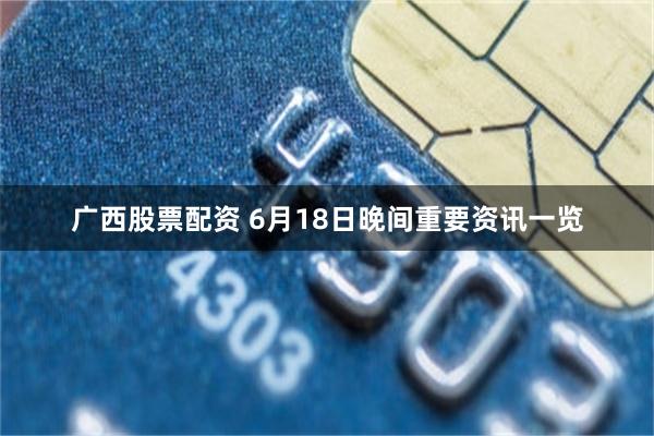 广西股票配资 6月18日晚间重要资讯一览