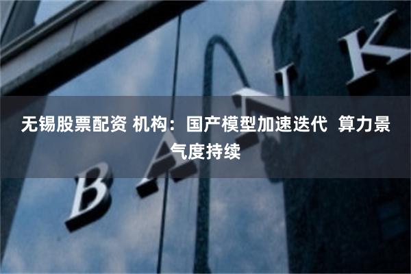 无锡股票配资 机构：国产模型加速迭代  算力景气度持续