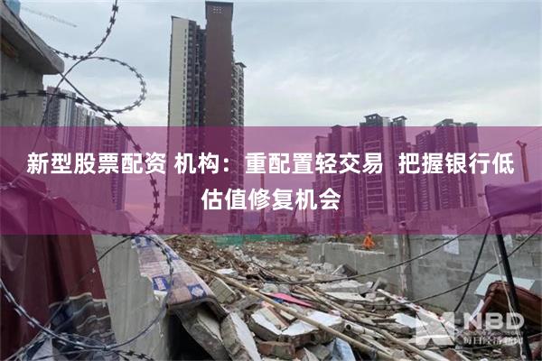 新型股票配资 机构：重配置轻交易  把握银行低估值修复机会