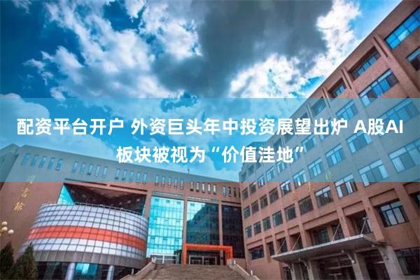配资平台开户 外资巨头年中投资展望出炉 A股AI板块被视为“价值洼地”