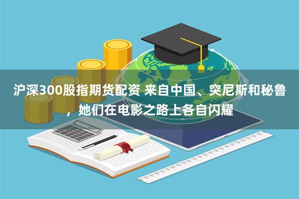 沪深300股指期货配资 来自中国、突尼斯和秘鲁,她们在电影之路上各自闪耀