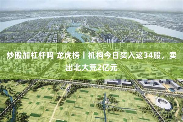 炒股加杠杆吗 龙虎榜丨机构今日买入这34股,卖出北大荒2亿元