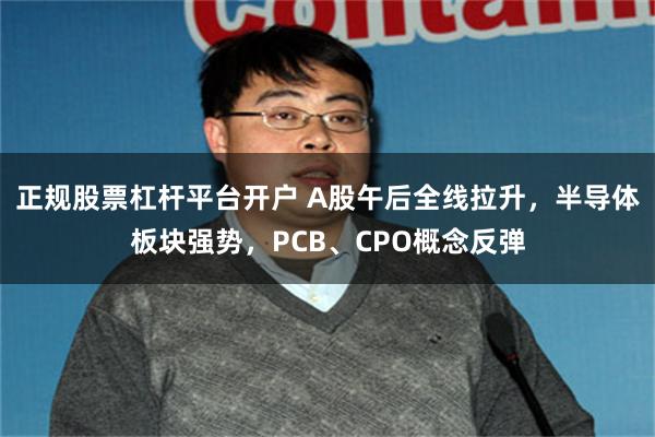 正规股票杠杆平台开户 A股午后全线拉升，半导体板块强势，PCB、CPO概念反弹