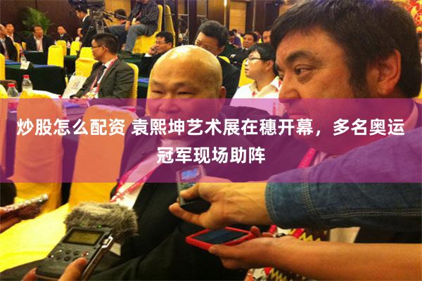 炒股怎么配资 袁熙坤艺术展在穗开幕，多名奥运冠军现场助阵