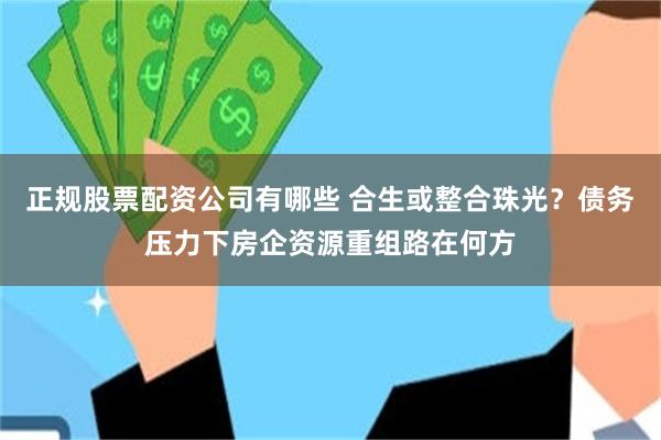 正规股票配资公司有哪些 合生或整合珠光？债务压力下房企资源重组路在何方