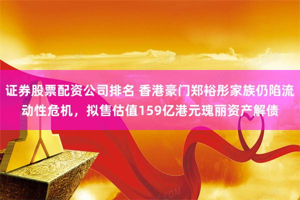 证券股票配资公司排名 香港豪门郑裕彤家族仍陷流动性危机，拟售估值159亿港元瑰丽资产解债