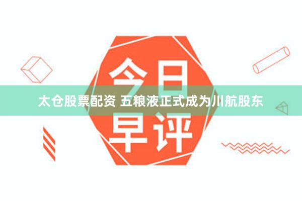 太仓股票配资 五粮液正式成为川航股东