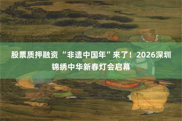 股票质押融资 “非遗中国年”来了！2026深圳锦绣中华新春灯会启幕