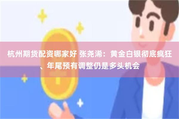 杭州期货配资哪家好 张尧浠：黄金白银彻底疯狂、年尾预有调整仍是多头机会