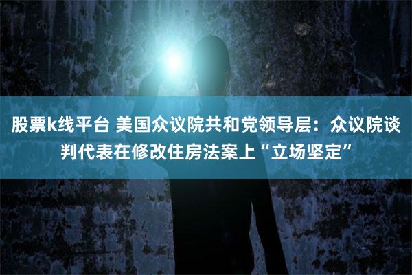 股票k线平台 美国众议院共和党领导层：众议院谈判代表在修改住房法案上“立场坚定”