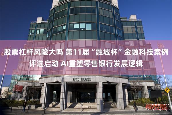 股票杠杆风险大吗 第11届“融城杯”金融科技案例评选启动 AI重塑零售银行发展逻辑
