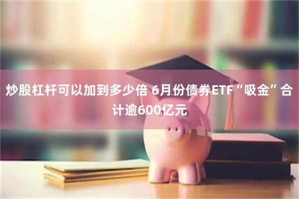 炒股杠杆可以加到多少倍 6月份债券ETF“吸金”合计逾600亿元