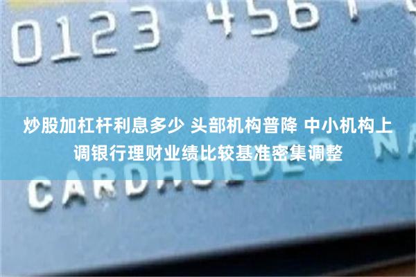 炒股加杠杆利息多少 头部机构普降 中小机构上调银行理财业绩比较基准密集调整