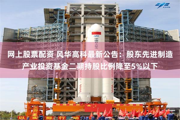网上股票配资 风华高科最新公告:股东先进制造产业投资基金二期持股比例降至5%以下
