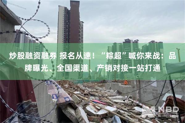 炒股融资融券 报名从速！“粽超”喊你来战：品牌曝光、全国渠道、产销对接一站打通