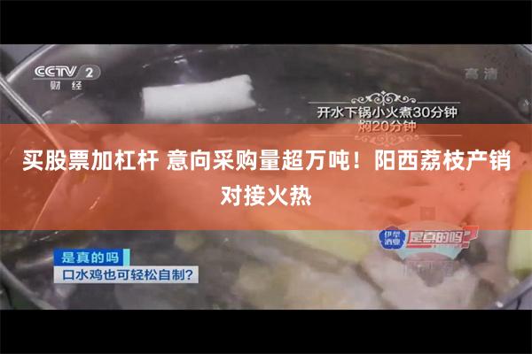 买股票加杠杆 意向采购量超万吨！阳西荔枝产销对接火热