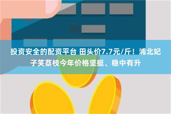 投资安全的配资平台 田头价7.7元/斤！浦北妃子笑荔枝今年价格坚挺、稳中有升