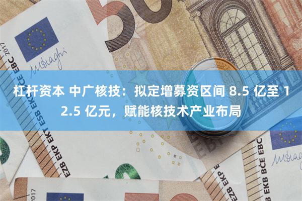 杠杆资本 中广核技：拟定增募资区间 8.5 亿至 12.5 亿元，赋能核技术产业布局