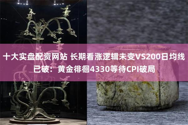 十大实盘配资网站 长期看涨逻辑未变VS200日均线已破:黄金徘徊4330等待CPI破局