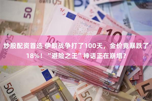 炒股配资首选 伊朗战争打了100天,金价竟暴跌了18%!“避险之王”神话正在崩塌?