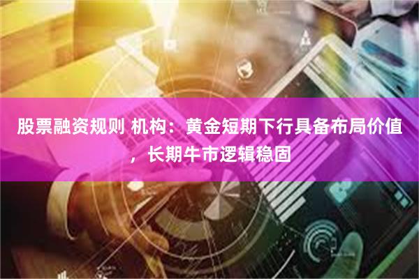 股票融资规则 机构:黄金短期下行具备布局价值,长期牛市逻辑稳固