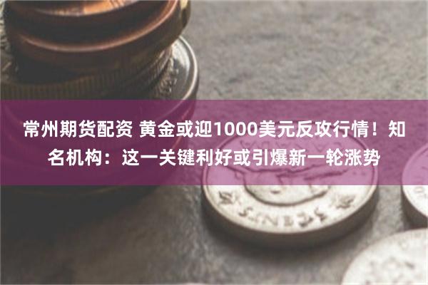 常州期货配资 黄金或迎1000美元反攻行情!知名机构:这一关键利好或引爆新一轮涨势