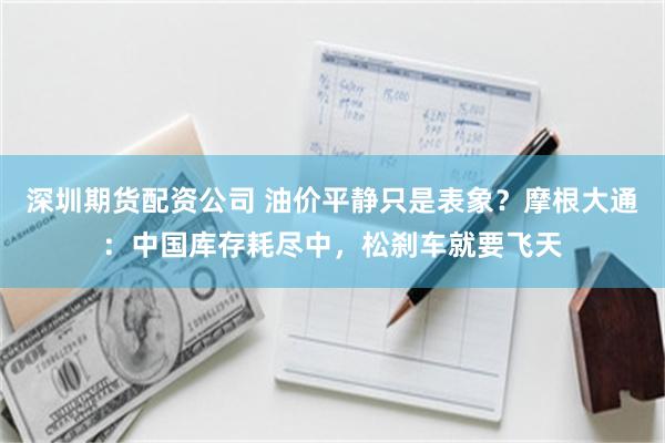 深圳期货配资公司 油价平静只是表象?摩根大通:中国库存耗尽中,松刹车就要飞天