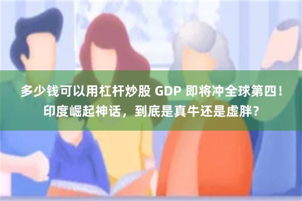 多少钱可以用杠杆炒股 GDP 即将冲全球第四！印度崛起神话，到底是真牛还是虚胖？