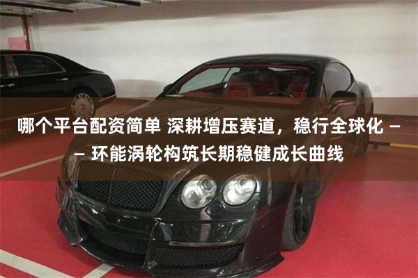 哪个平台配资简单 深耕增压赛道,稳行全球化 —— 环能涡轮构筑长期稳健成长曲线