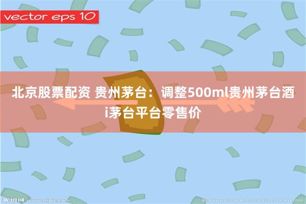 北京股票配资 贵州茅台:调整500ml贵州茅台酒i茅台平台零售价