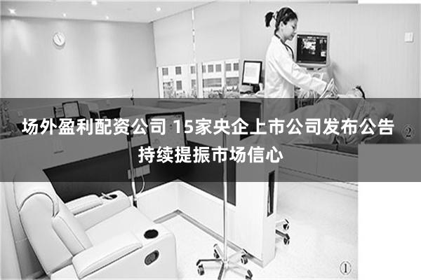 场外盈利配资公司 15家央企上市公司发布公告 持续提振市场信心
