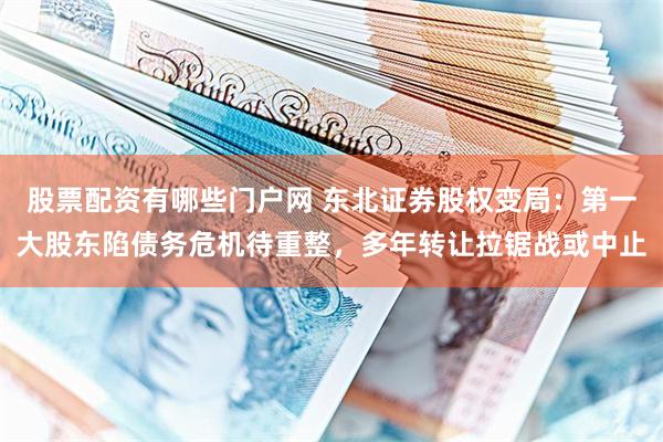股票配资有哪些门户网 东北证券股权变局：第一大股东陷债务危机待重整，多年转让拉锯战或中止