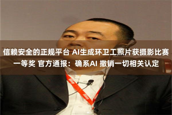 信赖安全的正规平台 AI生成环卫工照片获摄影比赛一等奖 官方通报：确系AI 撤销一切相关认定