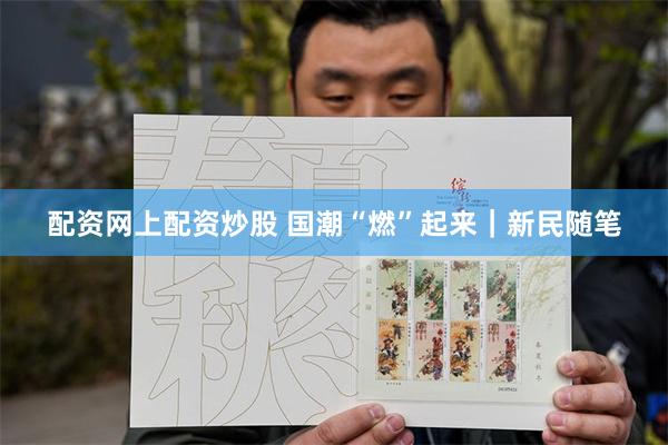 配资网上配资炒股 国潮“燃”起来｜新民随笔