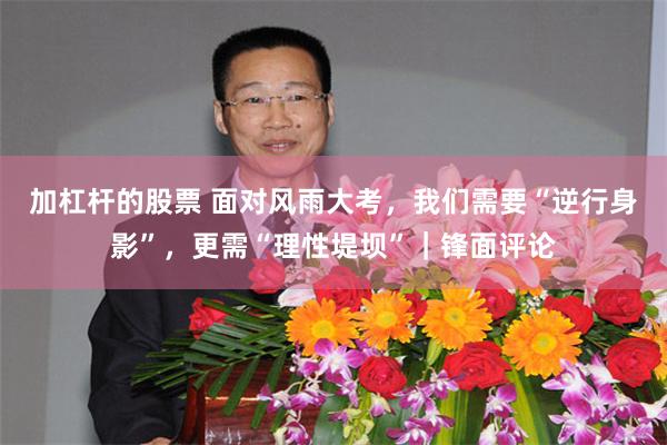 加杠杆的股票 面对风雨大考，我们需要“逆行身影”，更需“理性堤坝”｜锋面评论